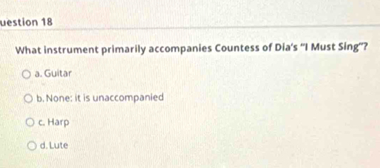 uestion 18
What instrument primarily accompanies Countess of Dia’s “I Must Sing”’?
a. Guitar
b. None: it is unaccompanied
c. Harp
d. Lute