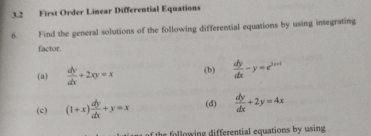 3.2 First Order Linear Differential Equations 
6. Find the general solutions of the following differential equations by using integrating 
factor. 
(a)  dy/dx +2xy=x
(b)  dy/dx -y=e^(3x+1)
(c) (1+x) dy/dx +y=x
(d)  dy/dx +2y=4x
f the following differential equations by using .