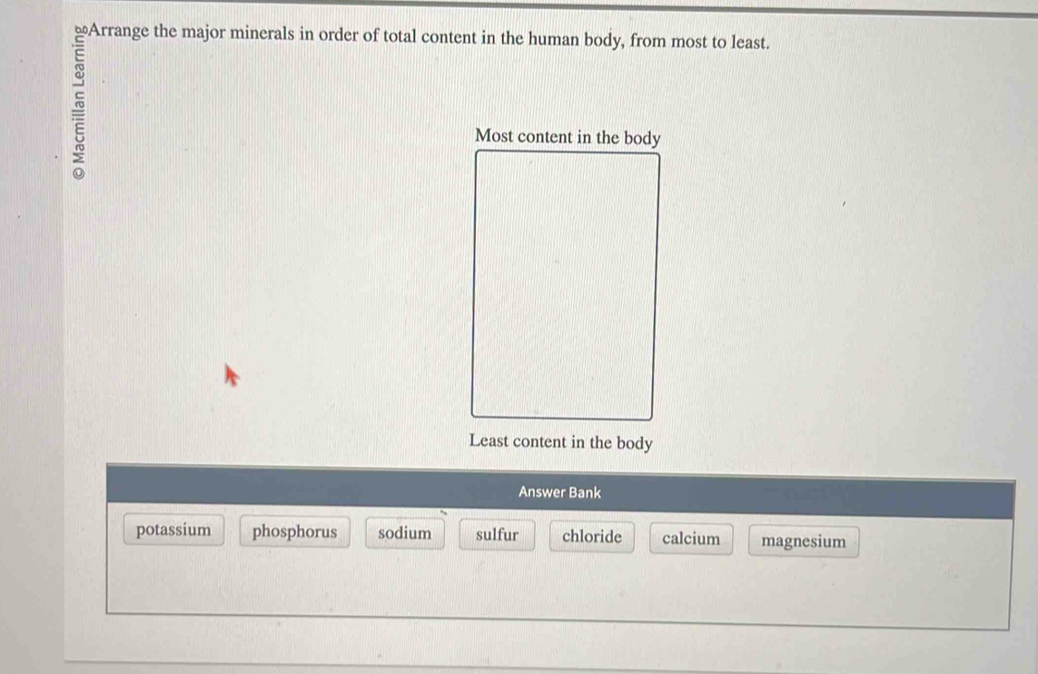 ≌Arrange the major minerals in order of total content in the human body, from most to least.
Most conten
Least content in the body
Answer Bank
potassium phosphorus sodium sulfur chloride calcium magnesium