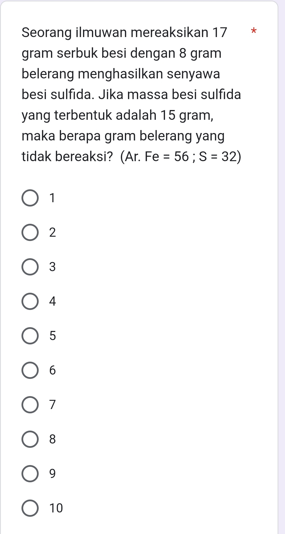 Seorang ilmuwan mereaksikan 17 * *
gram serbuk besi dengan 8 gram
belerang menghasilkan senyawa
besi sulfida. Jika massa besi sulfida
yang terbentuk adalah 15 gram,
maka berapa gram belerang yang
tidak bereaksi? (Ar. Fe =56; S=32)
1
2
3
4
5
6
7
8
9
10