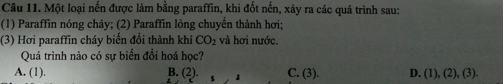 Một loại nến được làm bằng paraffin, khi đốt nến, xảy ra các quá trình sau:
(1) Paraffin nóng chảy; (2) Paraffin lỏng chuyền thành hơi;
(3) Hơi paraffin cháy biến đổi thành khí CO_2 và hơi nước.
Quá trình nào có sự biến đổi hoá học?
A. (1). B. (2). C. (3). D. (1),(2),(3). 
1