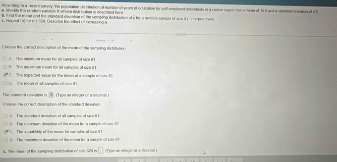 According to a recent survey, the popullation distribution of number of years of education for self-employed individuals in a certain region has a mean of 15 9 and a standard deviation of 4 5
a. Identify the random variable X whose distribution is described here
b. Find the mean and the standard deviation of the sampling distribultion of x for a random sample of size 81 Interpret them
c. Repeat (b) for n=324 Describe the effect of increasing n
Choose the correct description of the mean of the sampling distribution
A. The minimum mean for all samples of size 81
B The maximum mean for all samples of size 81
C. The expected value for the mean of a sample of size 81
D. The mean of all samples of sie 81
The standard deviation is 5. (Type an integer or a decimal )
Choose the correct description of the standard deviation
A. The standard deviation of all samples of size 81
B. The minimum deviation of the mean for a sample of size 81
C. The variablility of the mean for samples of size 81
0. The maximum deviation of the mean for a sample of size 8
c. The mean of the sampling distiribution of size 324 is □ (Type an integer or a decimal)