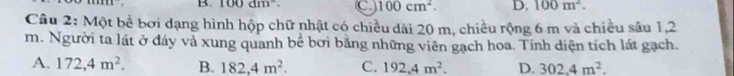 100dm^2. D. 100m^2.
C 100cm^2. 
Câu 2: Một bể bơi dạng hình hộp chữ nhật có chiều dài 20 m, chiều rộng 6 m và chiều sâu 1,2
m. Người ta lát ở đáy và xung quanh bể bơi bằng những viên gạch hoa. Tính diện tích lát gạch.
A. 172,4m^2. B. 182,4m^2. C. 192,4m^2. D. 302.4m^2.