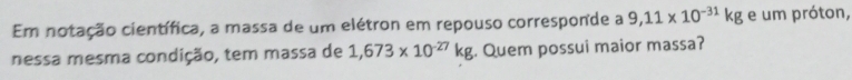 Em notação científica, a massa de um elétron em repouso corresponde a 9,11* 10^(-31)kg e um próton, 
nessa mesma condição, tem massa de 1,673* 10^(-27)kg. Quem possui maior massa?