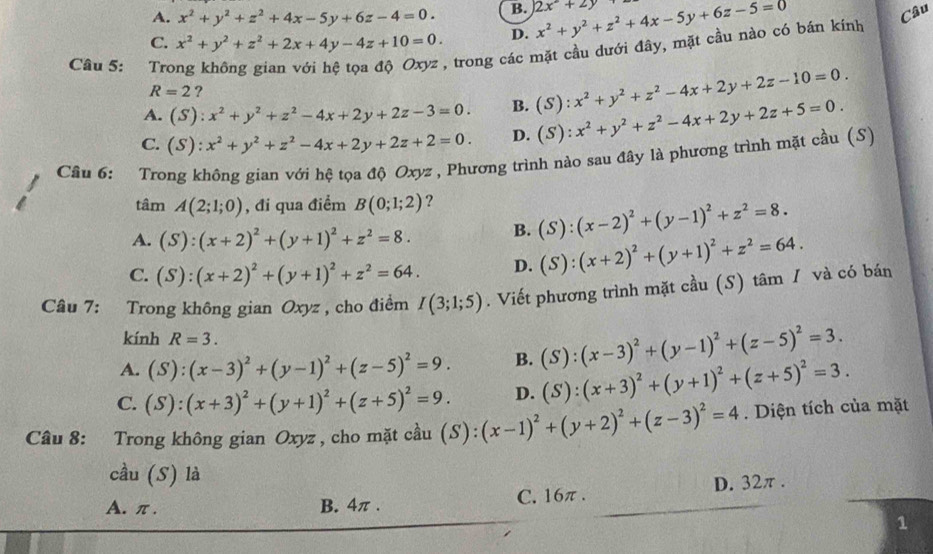 A. x^2+y^2+z^2+4x-5y+6z-4=0. B. 2x^2+2y
C. x^2+y^2+z^2+2x+4y-4z+10=0. D. x^2+y^2+z^2+4x-5y+6z-5=0
Câu
R=2 ? A trong các mặt cầu dưới đây, mặt cầu nào có bán kính
Câu 5: Tro
A. (S):x^2+y^2+z^2-4x+2y+2z-3=0. B. (S):x^2+y^2+z^2-4x+2y+2z-10=0.
C. (S):x^2+y^2+z^2-4x+2y+2z+2=0. D. (S):x^2+y^2+z^2-4x+2y+2z+5=0.
Câu 6: Trong không gian với hệ tọa độ Oxyz , Phương trình nào sau đây là phương trình mặt cầu (S)
tâm A(2;1;0) , đi qua điểm B(0;1;2) ?
A. (S):(x+2)^2+(y+1)^2+z^2=8. B. (S):(x-2)^2+(y-1)^2+z^2=8.
C. (S):(x+2)^2+(y+1)^2+z^2=64. D. (S):(x+2)^2+(y+1)^2+z^2=64.
Câu 7: Trong không gian Oxyz , cho điểm I(3;1;5). Viết phương trình mặt cầu (S) tâm / và có bán
kính R=3.
A. (S):(x-3)^2+(y-1)^2+(z-5)^2=9. B. (S):(x-3)^2+(y-1)^2+(z-5)^2=3.
C. (S):(x+3)^2+(y+1)^2+(z+5)^2=9. D. (S):(x+3)^2+(y+1)^2+(z+5)^2=3.
Câu 8: Trong không gian Oxyz , cho mặt cầu (S):(x-1)^2+(y+2)^2+(z-3)^2=4. Diện tích của mặt
cầu (S) là
A. π . B. 4π . C. 16π. D. 32π.
1