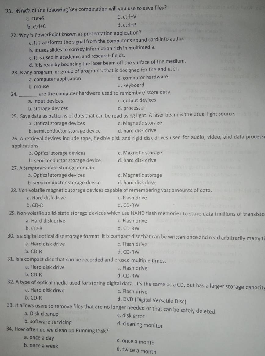 Which of the following key combination will you use to save files?
C.
a. ctlr+S ctrl+V
b. ctrl+C d. ctrl+P
22. Why is PowerPoint known as presentation application?
a. It transforms the signal from the computer's sound card into audio.
b. It uses slides to convey information rich in multimedia.
c. It is used in academic and research fields.
d. It is read by bouncing the laser beam off the surface of the medium.
23. Is any program, or group of programs, that is designed for the end user.
a. computer application c. computer hardware
b. mouse d. keyboard
24._ are the computer hardware used to remember/ store data.
a. Input devices c. output devices
b. storage devices d. processor
25. Save data as patterns of dots that can be read using light. A laser beam is the usual light source.
a. Optical storage devices c. Magnetic storage
b. semiconductor storage device d. hard disk drive
26. A retrieval devices include tape, flexible disk and rigid disk drives used for audio, video, and data processi
applications.
a. Optical storage devices c. Magnetic storage
b. semiconductor storage device d. hard disk drive
27. A temporary data storage domain.
a. Optical storage devices c. Magnetic storage
b. semiconductor storage device d. hard disk drive
28. Non-volatile magnetic storage devices capable of remembering vast amounts of data.
a. Hard disk drive c. Flash drive
b. CD-R d. CD-RW
29. Non-volatile solid-state storage devices which use NAND flash memories to store data (millions of transisto
a. Hard disk drive c. Flash drive
b. CD-R d. CD-RW
30. Is a digital optical disc storage format. It is compact disc that can be written once and read arbitrarily many ti
a. Hard disk drive c. Flash drive
b. CD-R d. CD-RW
31. Is a compact disc that can be recorded and erased multiple times.
a. Hard disk drive c. Flash drive
b. CD-R d. CD-RW
32. A type of optical media used for storing digital data. It's the same as a CD, but has a larger storage capacit
a. Hard disk drive c. Flash drive
b. CD-R d. DVD (Digital Versatile Disc)
33. It allows users to remove files that are no longer needed or that can be safely deleted.
a. Disk cleanup c. disk error
b. software servicing d. cleaning monitor
34. How often do we clean up Running Disk?
a. once a day c. once a month
b. once a week
d. twice a month