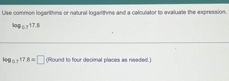 Use common logarithms or natural logarithms and a calculator to evaluate the expression.
log _0.717.8
log _0.717.8approx □ (Round to four decimal places as needed.)