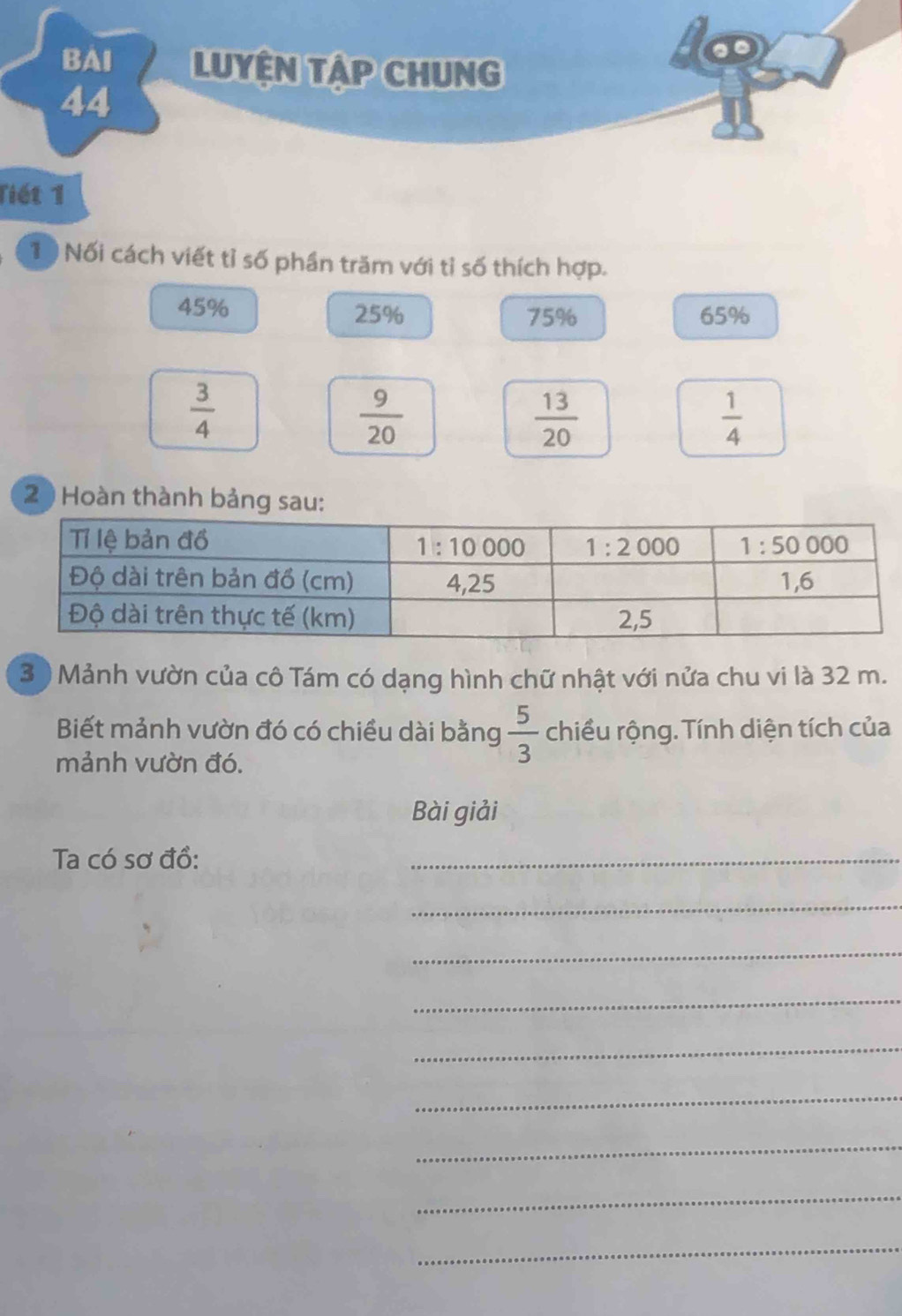 Tiết 1
1 0 Nối cách viết tỉ số phần trăm với tỉ số thích hợp.
45% 25% 75% 65%
 3/4 
 9/20 
 13/20 
 1/4 
2 ) Hoàn thành bảng sau:
3  Mảnh vườn của cô Tám có dạng hình chữ nhật với nửa chu vi là 32 m.
Biết mảnh vườn đó có chiều dài bằng  5/3  chiều rộng. Tính diện tích của
mảnh vườn đó.
Bài giải
Ta có sơ đồ:
_
_
_
_
_
_
_
_
_