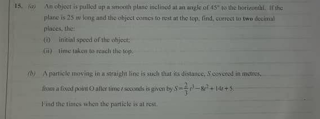 An object is pulled up a smooth plane inclined at an angle of 45° to the horizontal. If the 
plane is 25 m long and the object comes to rest at the top, find, correct to two decimal 
places, the: 
(i) initial speed of the object: 
(ⅱ) time taken to reach the top. 
(b) A particle moving in a straight line is such that its distance, S covered in metres. 
from a fixed point O after time r seconds is given by S= 2/3 r^3-8t^2+14t+5
Find the times when the particle is at rest.