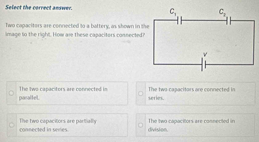 Select the correct answer.
Two capacitors are connected to a battery, as shown in the
image to the right. How are these capacitors connected?
The two capacitors are connected in The two capacitors are connected in
parallel. series.
The two capacitors are partially The two capacitors are connected in
connected in series. division.