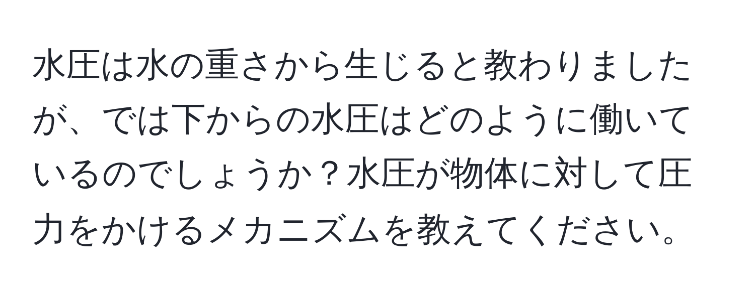 水圧は水の重さから生じると教わりましたが、では下からの水圧はどのように働いているのでしょうか？水圧が物体に対して圧力をかけるメカニズムを教えてください。