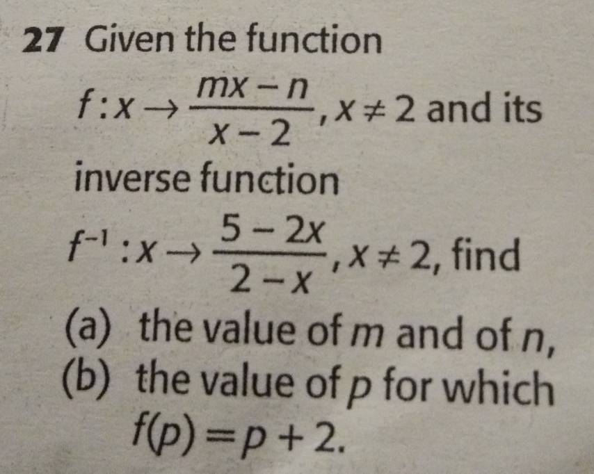 Given the function
f:xto  (mx-n)/x-2 , x!= 2 and its
inverse function
f^(-1):xto  (5-2x)/2-x , x!= 2 , find
(a) the value of m and of n,
(b) the value of p for which
f(p)=p+2.