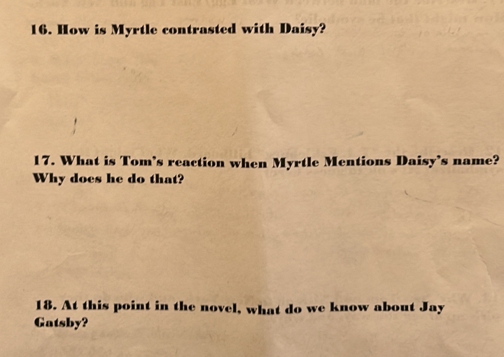 How is Myrtle contrasted with Daisy? 
17. What is Tom’s reaction when Myrtle Mentions Daisy’s name? 
Why does he do that? 
18. At this point in the novel, what do we know about Jay 
Gatsby?