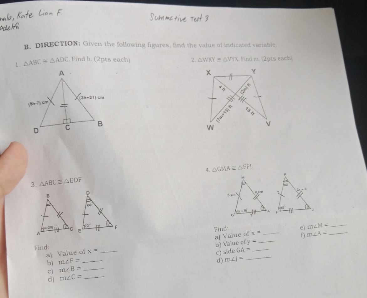 DIRECTION: Given the following figures, find the value of indicated variable.
1. △ ABC≌ △ ADC. Find h. (2pts each) 2. △ WXY≌ △ VYX Find m. (2pts each)
4. △ GMA≌ △ FPJ
3. △ ABC≌ △ EDF
e) m∠ M= _
Find:
a) Value of x= _
D m∠ A= _
_ y=
Find:
b) m∠ F= __b) Value of__
a) Value of x= c) side GA=
d) m∠ J=
c) m∠ B= _
d) m∠ C= _