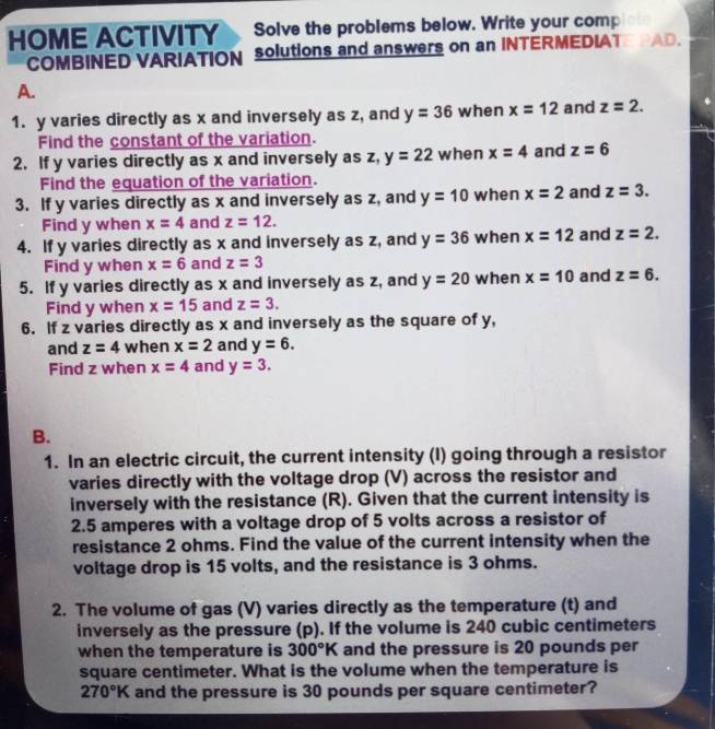 HOME ACTIVITY Solve the problems below. Write your comp 
COMBINED VARIATION solutions and answers on an INTERMEDIAT a AD. 
A. 
1. y varies directly as x and inversely as z, and y=36 when x=12 and z=2. 
Find the constant of the variation. 
2. If y varies directly as x and inversely as z, y=22 when x=4 and z=6
Find the equation of the variation. 
3. If y varies directly as x and inversely as z, and y=10 when x=2 and z=3. 
Find y when x=4 and z=12. 
4. If y varies directly as x and inversely as z, and y=36 when x=12 and z=2. 
Find y when x=6 and z=3
5. If y varies directly as x and inversely as z, and y=20 when x=10 and z=6. 
Find y when x=15 and z=3. 
6. If z varies directly as x and inversely as the square of y, 
and z=4 when x=2 and y=6. 
Find z when x=4 and y=3. 
B. 
1. In an electric circuit, the current intensity (I) going through a resistor 
varies directly with the voltage drop (V) across the resistor and 
inversely with the resistance (R). Given that the current intensity is
2.5 amperes with a voltage drop of 5 volts across a resistor of 
resistance 2 ohms. Find the value of the current intensity when the 
voltage drop is 15 volts, and the resistance is 3 ohms. 
2. The volume of gas (V) varies directly as the temperature (t) and 
inversely as the pressure (p). If the volume is 240 cubic centimeters
when the temperature is 300°K and the pressure is 20 pounds per
square centimeter. What is the volume when the temperature is
270°K and the pressure is 30 pounds per square centimeter?