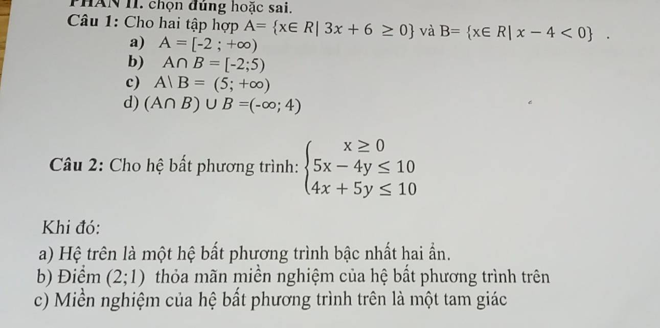 PHAN II. chọn đúng hoặc sai.
Câu 1: Cho hai tập hợp A= x∈ R|3x+6≥ 0 và B= x∈ R|x-4<0.
a) A=[-2;+∈fty )
b) A∩ B=[-2;5)
c) A|B=(5;+∈fty )
d) (A∩ B)∪ B=(-∈fty ;4)
Câu 2: Cho hệ bất phương trình: beginarrayl x≥ 0 5x-4y≤ 10 4x+5y≤ 10endarray.
Khi đó:
a) Hệ trên là một hệ bất phương trình bậc nhất hai ẩn.
b) Điểm (2;1) thỏa mãn miền nghiệm của hệ bất phương trình trên
c) Miền nghiệm của hệ bất phương trình trên là một tam giác