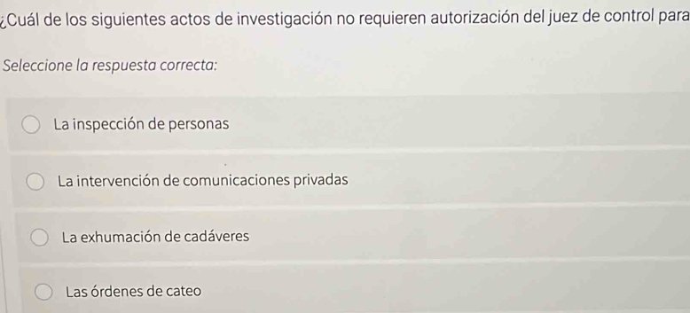 Cuál de los siguientes actos de investigación no requieren autorización del juez de control para
Seleccione la respuesta correcta:
La inspección de personas
La intervención de comunicaciones privadas
La exhumación de cadáveres
Las órdenes de cateo