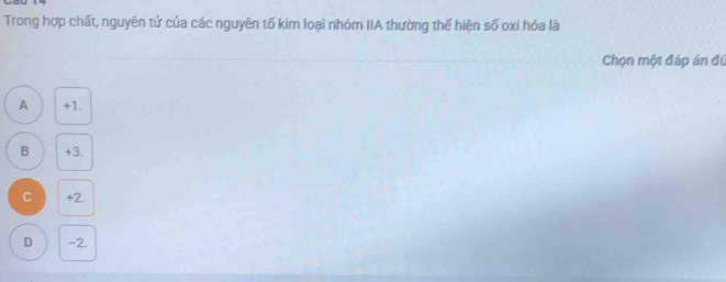 Trong hợp chất, nguyên tử của các nguyên tố kim loại nhóm IIA thường thế hiện số oxi hóa là
Chọn một đáp án đú
A +1.
B +3.
C +2
D -2.