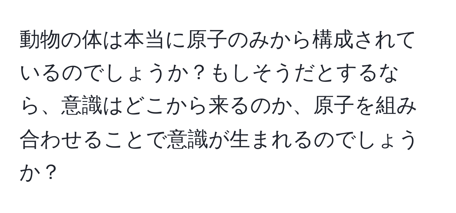 動物の体は本当に原子のみから構成されているのでしょうか？もしそうだとするなら、意識はどこから来るのか、原子を組み合わせることで意識が生まれるのでしょうか？