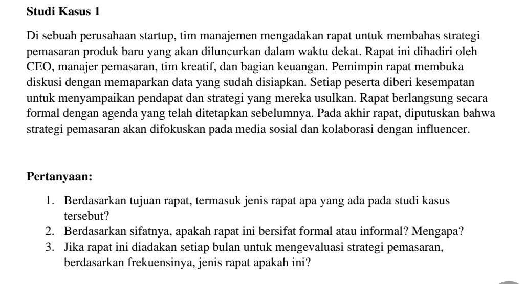 Studi Kasus 1 
Di sebuah perusahaan startup, tim manajemen mengadakan rapat untuk membahas strategi 
pemasaran produk baru yang akan diluncurkan dalam waktu dekat. Rapat ini dihadiri oleh 
CEO, manajer pemasaran, tim kreatif, dan bagian keuangan. Pemimpin rapat membuka 
diskusi dengan memaparkan data yang sudah disiapkan. Setiap peserta diberi kesempatan 
untuk menyampaikan pendapat dan strategi yang mereka usulkan. Rapat berlangsung secara 
formal dengan agenda yang telah ditetapkan sebelumnya. Pada akhir rapat, diputuskan bahwa 
strategi pemasaran akan difokuskan pada media sosial dan kolaborasi dengan influencer. 
Pertanyaan: 
1. Berdasarkan tujuan rapat, termasuk jenis rapat apa yang ada pada studi kasus 
tersebut? 
2. Berdasarkan sifatnya, apakah rapat ini bersifat formal atau informal? Mengapa? 
3. Jika rapat ini diadakan setiap bulan untuk mengevaluasi strategi pemasaran, 
berdasarkan frekuensinya, jenis rapat apakah ini?