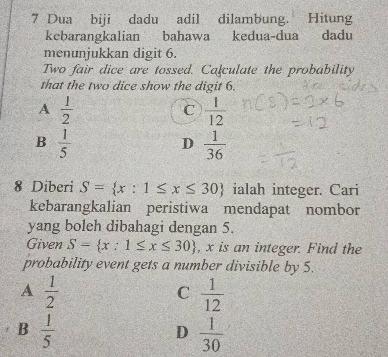 Dua biji dadu adil dilambung. Hitung
kebarangkalian bahawa kedua-dua dadu
menunjukkan digit 6.
Two fair dice are tossed. Calculate the probability
that the two dice show the digit 6.
A  1/2 
C  1/12 
B  1/5 
D  1/36 
8 Diberi S= x:1≤ x≤ 30 ialah integer. Cari
kebarangkalian peristiwa mendapat nombor
yang boleh dibahagi dengan 5.
Given S= x:1≤ x≤ 30 , x is an integer. Find the
probability event gets a number divisible by 5.
A  1/2 
C  1/12 
B  1/5 
D  1/30 