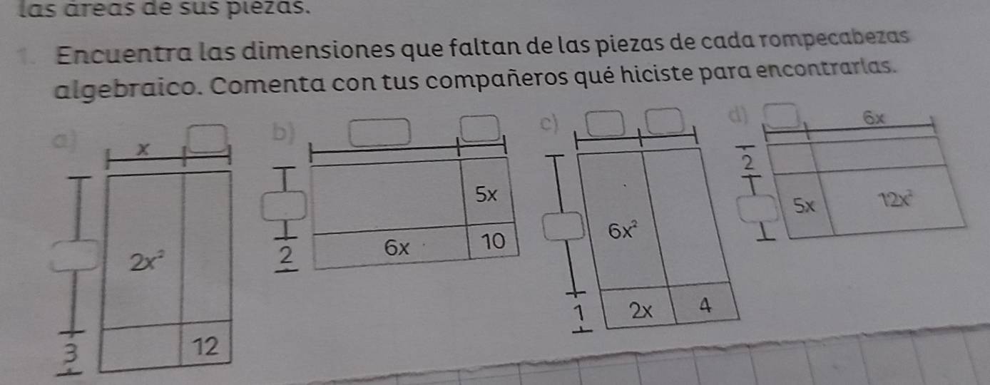 las áreas de sus plezas.
Encuentra las dimensiones que faltan de las piezas de cada rompecabezas
algebraico. Comenta con tus compañeros qué hiciste para encontrarlas.
a) x
b)
c)
5x
6x^2
2x^2
2
6x 10
1 2x 4
3
12