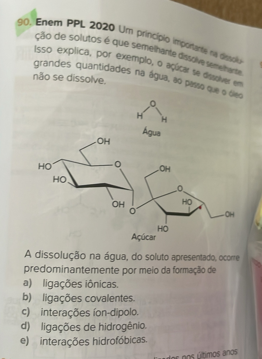 Enem PPL 2020 Um princípio importante na dissolu
ção de solutos é que semelhante dissolve semelhante
Isso explica, por exemplo, o açúcar se dissolver em
não se dissolve,
grandes quantidades na água, ao passo qu
A dissolução na água, do soluto apresentado, ocorre
predominantemente por meio da formação de
a) ligações iônicas.
b) ligações covalentes.
c) interações íon-dipolo.
d) ligações de hidrogênio.
e) interações hidrofóbicas.
os nos últimos anos