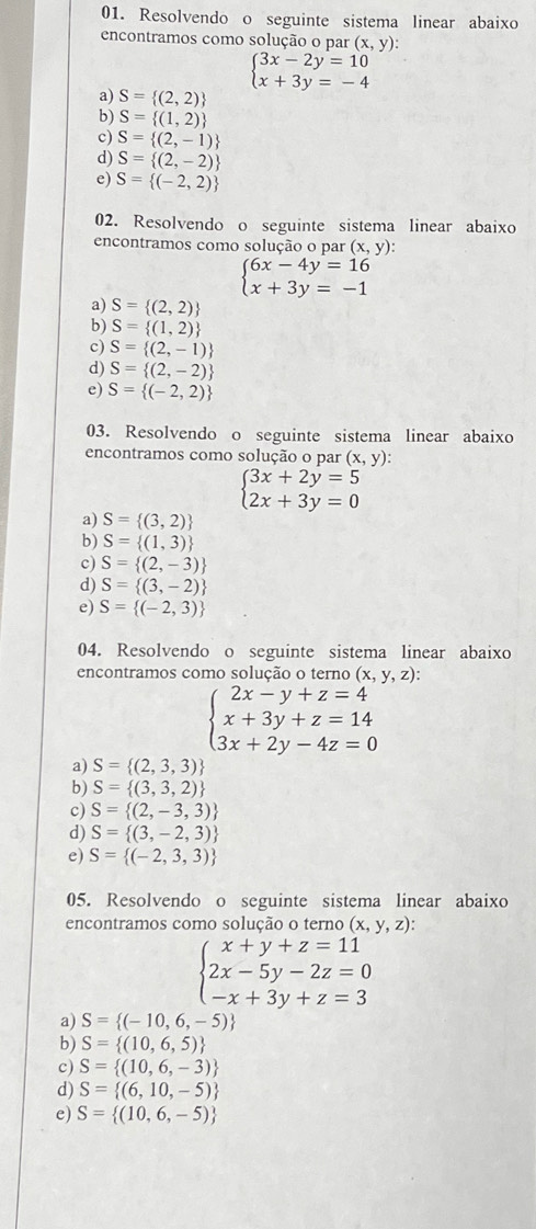 Resolvendo o seguinte sistema linear abaixo
encontramos como solução o par (x,y):
beginarrayl 3x-2y=10 x+3y=-4endarray.
a) S= (2,2)
b) S= (1,2)
c) S= (2,-1)
d) S= (2,-2)
e) S= (-2,2)
02. Resolvendo o seguinte sistema linear abaixo
encontramos como solução o par (x,y)
beginarrayl 6x-4y=16 x+3y=-1endarray.
a) S= (2,2)
b) S= (1,2)
c) S= (2,-1)
d) S= (2,-2)
e) S= (-2,2)
03. Resolvendo o seguinte sistema linear abaixo
encontramos como solução o par (x,y)
beginarrayl 3x+2y=5 2x+3y=0endarray.
a) S= (3,2)
b) S= (1,3)
c) S= (2,-3)
d) S= (3,-2)
e) S= (-2,3)
04. Resolvendo o seguinte sistema linear abaixo
encontramos como solução o terno (x,y,z):
beginarrayl 2x-y+z=4 x+3y+z=14 3x+2y-4z=0endarray.
a) S= (2,3,3)
b) S= (3,3,2)
c) S= (2,-3,3)
d) S= (3,-2,3)
e) S= (-2,3,3)
05. Resolvendo o seguinte sistema linear abaixo
encontramos como solução o terno (x,y,z):
beginarrayl x+y+z=11 2x-5y-2z=0 -x+3y+z=3endarray.
a) S= (-10,6,-5)
b) S= (10,6,5)
c) S= (10,6,-3)
d) S= (6,10,-5)
e) S= (10,6,-5)