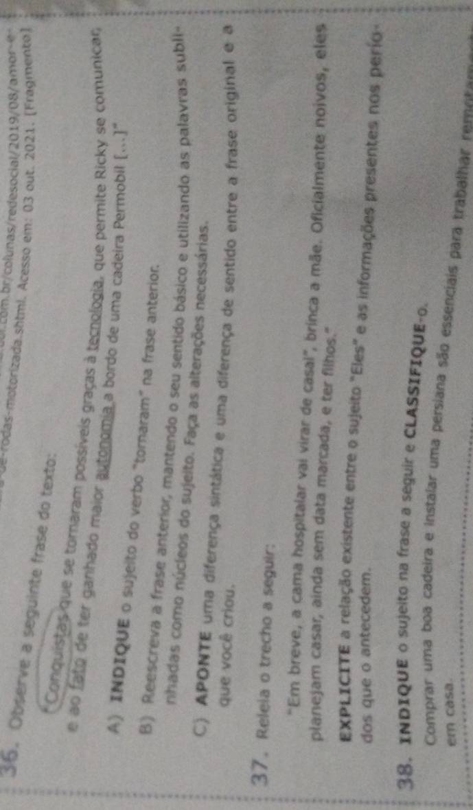 ol com.br/colunas/redesocial/2019/08/amor 
d o as motorizada.shtml. Acesso em: 03 out. 2021. (Fragmento) 
36. Observe a seguinte frase do texto: 
Conquistas que se tornaram possíveis graças à tecnologia, que permite Ricky se comunicar 
e ao fato de ter ganhado maior autonomia a bordo de uma cadeira Permobil […]" 
A) INDIQUE o sujeito do verbo "tornaram" na frase anterior. 
B) Reescreva a frase anterior, mantendo o seu sentido básico e utilizando as palavras subli- 
nhadas como núcleos do sujeito. Faça as alterações necessárias. 
C) APONTE uma diferença sintática e uma diferença de sentido entre a frase original e a 
que você criou. 
37. Releia o trecho a seguir: 
"Em breve, a cama hospitalar vai virar de casal”, brinca a mãe. Oficialmente noivos, eles 
planejam casar, ainda sem data marcada, e ter filhos." 
EXPLICITE a relação existente entre o sujeito "Eles" e as informações presentes nos perío 
dos que o antecedem. 
38. INDIQUE o sujeito na frase a seguir e CLASSIFIQUE-o. 
Comprar uma boa cadeira e instalar uma persiana são essenciais para trabalhar renua 
em casa.