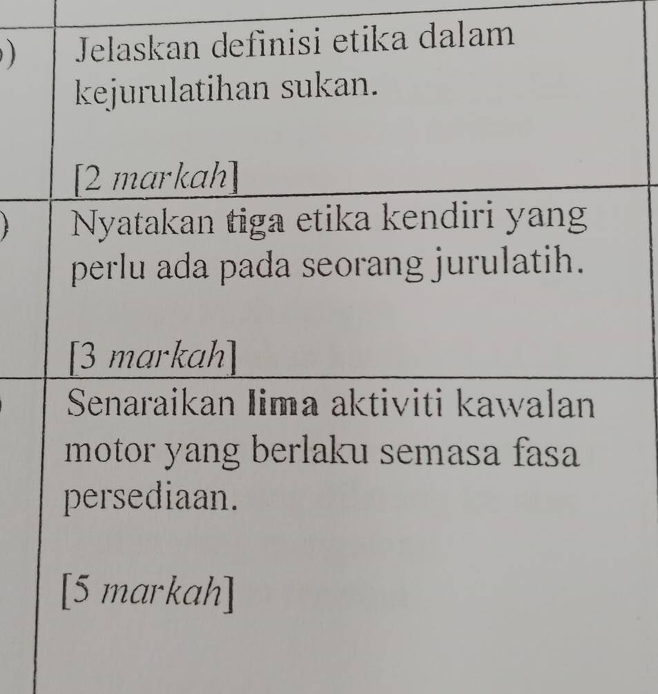 ) Jelaskan definisi etika dalam 
kejurulatihan sukan. 
[2 markah] 
Nyatakan tiga etika kendiri yan 
perlu ada pada seorang jurulatih. 
[3 markah] 
Senaraikan Iima aktiviti kawalan 
motor yang berlaku semasa fasa 
persediaan. 
[5 markah]