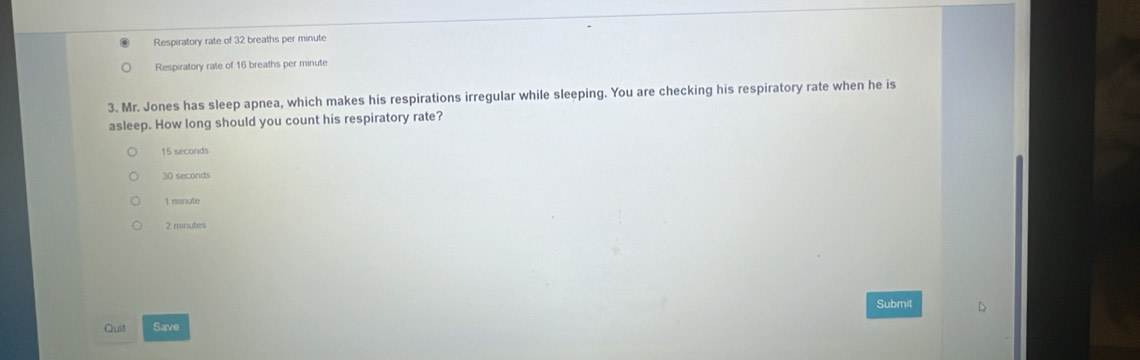 Respiratory rate of 32 breaths per minute
Respiratory rale of 16 breaths per minute
3. Mr. Jones has sleep apnea, which makes his respirations irregular while sleeping. You are checking his respiratory rate when he is
asleep. How long should you count his respiratory rate?
15 seconds
30 seconds
1 mnute
2 minutes
Submit
Quit Save