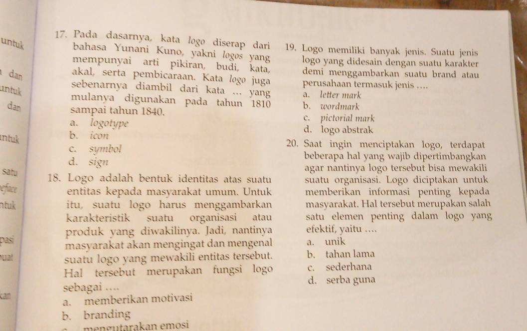 Pada dasarnya, kata logø diserap dari 19. Logo memiliki banyak jenis. Suatu jenis
untuk bahasa Yunani Kuno, yakni logøs yang logo yang didesain dengan suatu karakter
mempunyai arti pikiran budi, kata, demi menggambarkan suatu brand atau
dan akal, serta pembicaraan. Kata logo juga perusahaan termasuk jenis ...
untuk
sebenarnya diambil dari kata ... yang a. letter mark
mulanya digunakan pada tahun 1810 b. wordmark
dan sampai tahun 1840.
a. logotype
c. pictorial mark
d. logo abstrak
ntuk b. icon 20. Saat ingin menciptakan logo, terdapat
c. symbol
d. sign
beberapa hal yang wajib dipertimbangkan
satu
agar nantinya logo tersebut bisa mewakili
18. Logo adalah bentuk identitas atas suatu suatu organisasi. Logo diciptakan untuk
reface entitas kepada masyarakat umum. Untuk memberikan informasi penting kepada
ntuk itu suatu logo harus menggambarkan masyarakat. Hal tersebut merupakan salah
karakteristik suatu organisasi atau satu elemen penting dalam logo yang
produk yang diwakilinya. Jadi, nantinya efektif, yaitu ..
pasi masyarakat akan mengingat dan mengenal a. unik
uat suatu logo yang mewakili entitas tersebut. b. tahan lama
Hal tersebut merupakan fungsi logo c. sederhana
d. serba guna
kan
sebagai ....
a. memberikan motivasi
b. branding
mengutarakan emosi