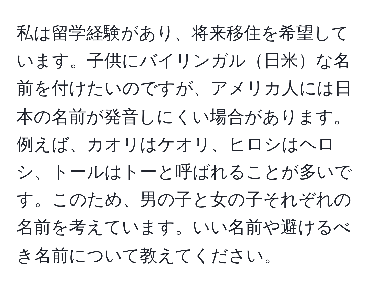 私は留学経験があり、将来移住を希望しています。子供にバイリンガル日米な名前を付けたいのですが、アメリカ人には日本の名前が発音しにくい場合があります。例えば、カオリはケオリ、ヒロシはヘロシ、トールはトーと呼ばれることが多いです。このため、男の子と女の子それぞれの名前を考えています。いい名前や避けるべき名前について教えてください。