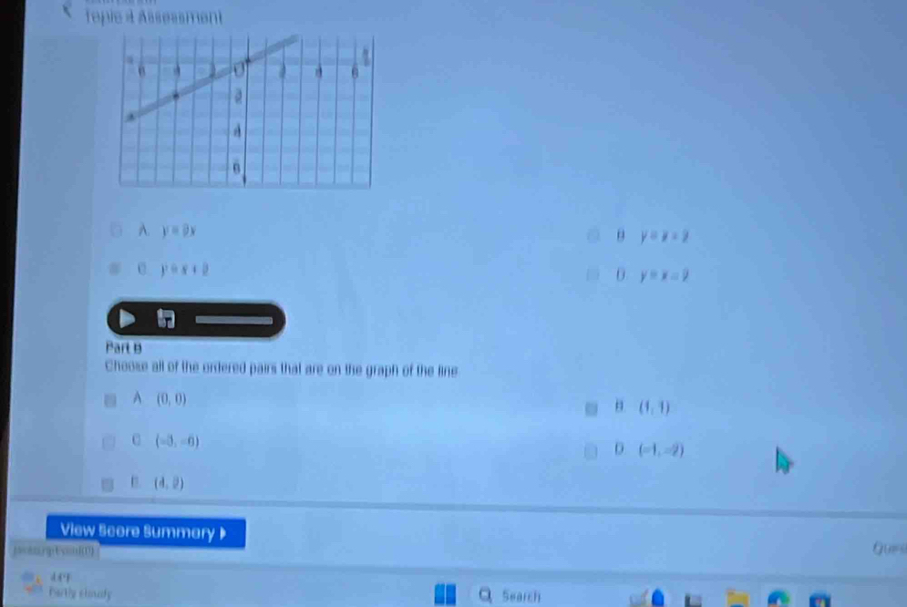 Topie à Assessment
A. y=9x
θ y=x-2
y=x+2
y=x=9
Part B
Choose all of the ordered pairs that are on the graph of the line
A (0,0)
(1,1)
C (-3,-6)
D (-1,-2)
(4,2)
View Score Summary 》
jac &nrjp E xin(1) Ques
Psrtly clody Search