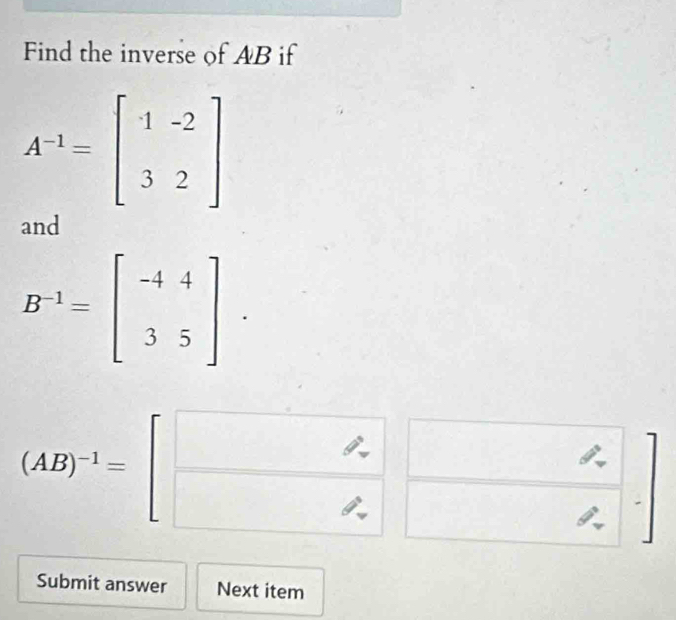 Find the inverse of AB if
A^(-1)=beginbmatrix 1&-2 3&2endbmatrix
and
B^(-1)=beginbmatrix -4&4 3&5endbmatrix.
(AB)^-1=beginbmatrix □  □ endbmatrix
□ 
Submit answer Next item