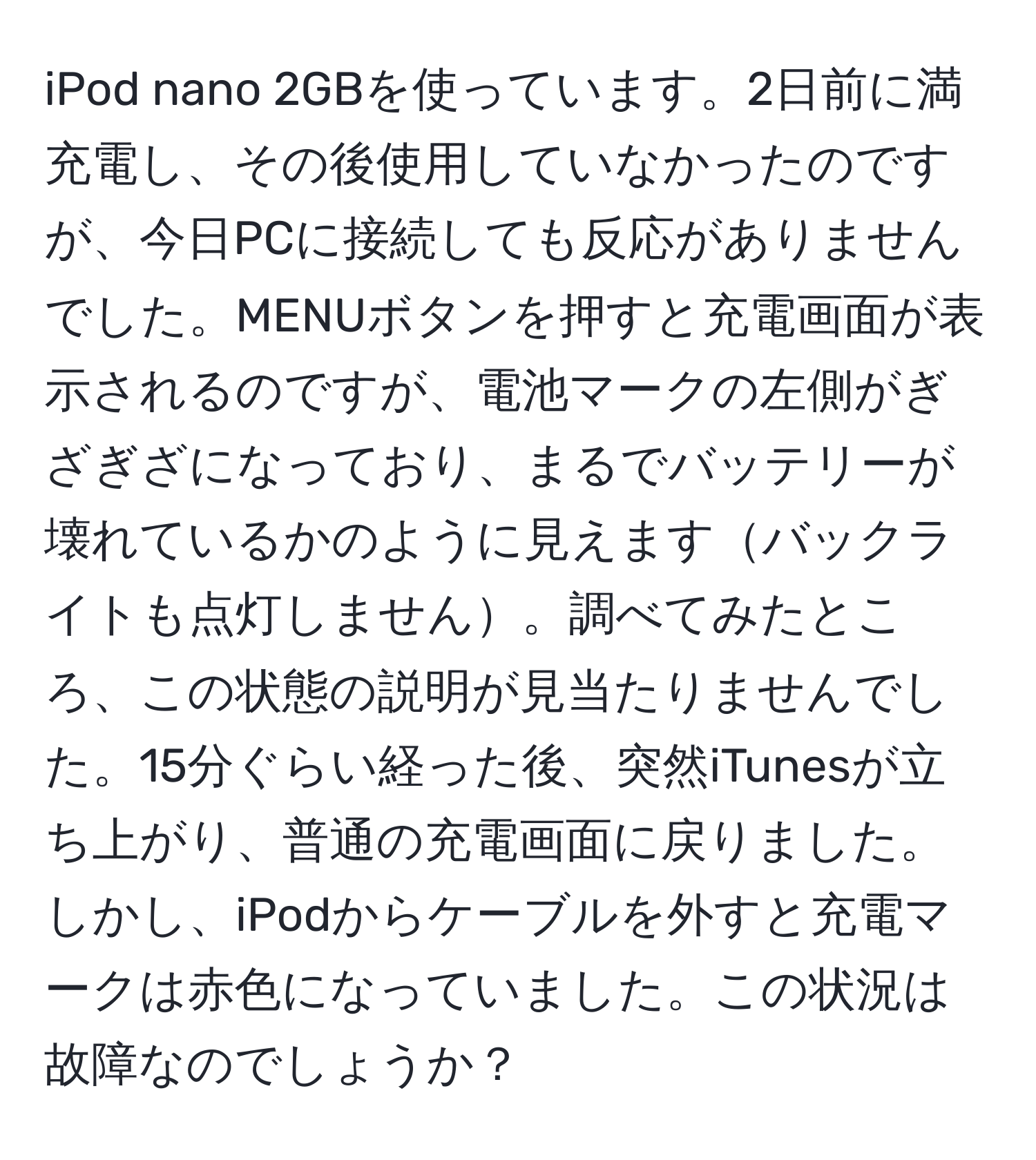 iPod nano 2GBを使っています。2日前に満充電し、その後使用していなかったのですが、今日PCに接続しても反応がありませんでした。MENUボタンを押すと充電画面が表示されるのですが、電池マークの左側がぎざぎざになっており、まるでバッテリーが壊れているかのように見えますバックライトも点灯しません。調べてみたところ、この状態の説明が見当たりませんでした。15分ぐらい経った後、突然iTunesが立ち上がり、普通の充電画面に戻りました。しかし、iPodからケーブルを外すと充電マークは赤色になっていました。この状況は故障なのでしょうか？