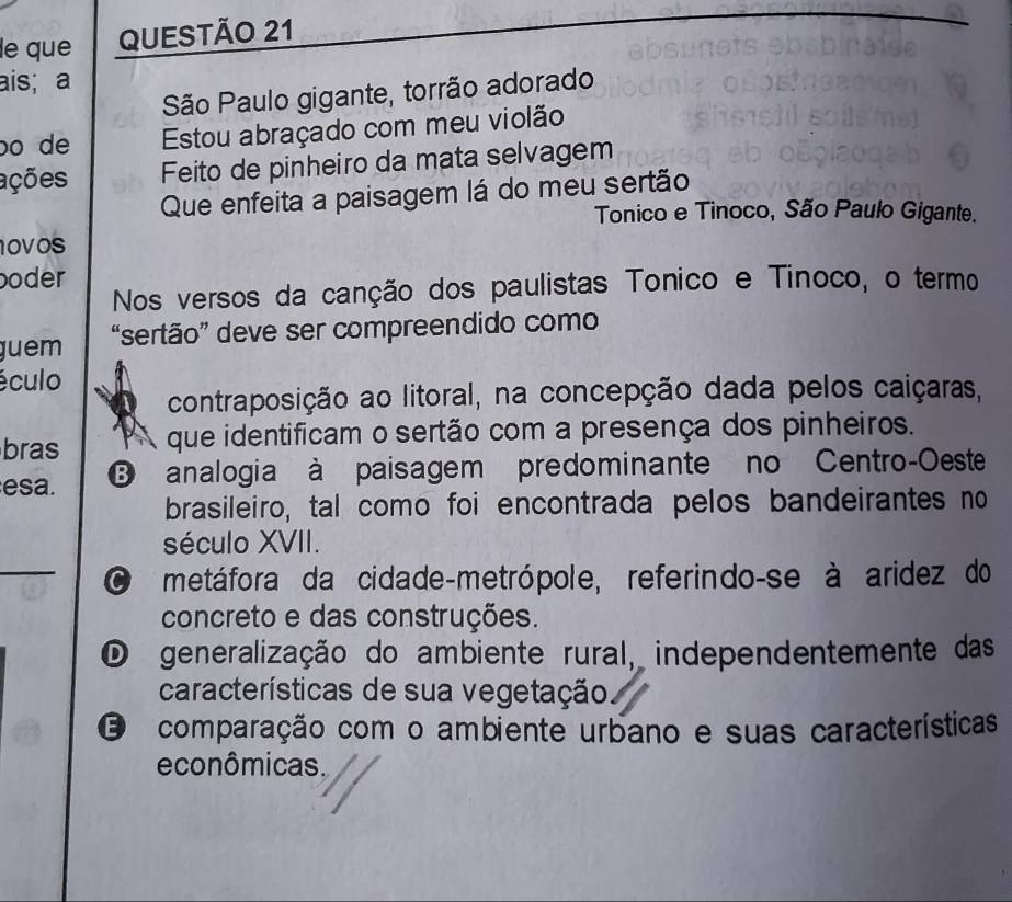 le que QUESTÃO 21
ais; a
São Paulo gigante, torrão adorado
bo de Estou abraçado com meu violão
ações Feito de pinheiro da mata selvagem
Que enfeita a paisagem lá do meu sertão
Tonico e Tinoco, São Paulo Gigante.
OVos
boder
Nos versos da canção dos paulistas Tonico e Tinoco, o termo
juem “sertão” deve ser compreendido como
éculo
contraposição ao litoral, na concepção dada pelos caiçaras,
bras A que identificam o sertão com a presença dos pinheiros.
esa. B analogia à paisagem predominante no Centro-Oeste
brasileiro, tal como foi encontrada pelos bandeirantes no
_
século XVII.
metáfora da cidade-metrópole, referindo-se à aridez do
concreto e das construções.
O generalização do ambiente rural, independentemente das
características de sua vegetação
O comparação com o ambiente urbano e suas características
econômicas.