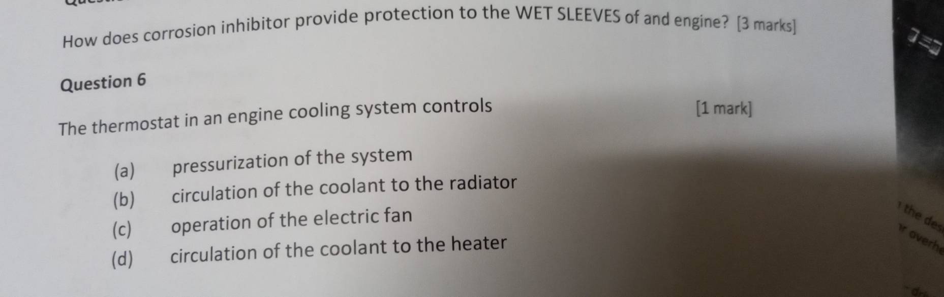 How does corrosion inhibitor provide protection to the WET SLEEVES of and engine? [3 marks]
1=
Question 6
The thermostat in an engine cooling system controls
[1 mark]
(a) pressurization of the system
(b) circulation of the coolant to the radiator
(c) operation of the electric fan
the des r overh
(d) circulation of the coolant to the heater