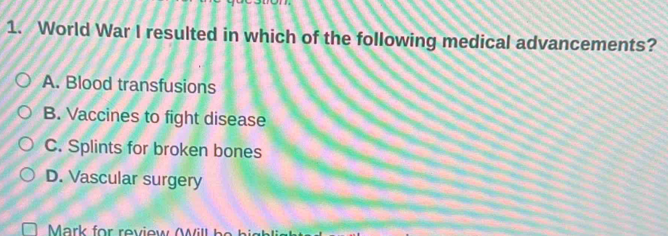 World War I resulted in which of the following medical advancements?
A. Blood transfusions
B. Vaccines to fight disease
C. Splints for broken bones
D. Vascular surgery
Mark for review W i h