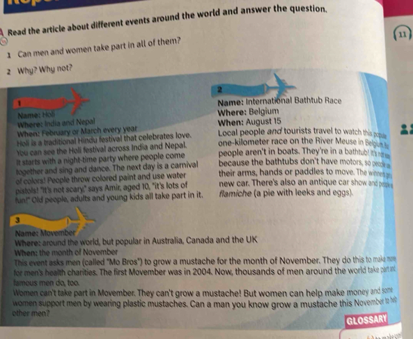 Read the article about different events around the world and answer the question, 
1 Can men and women take part in all of them? 
(u) 
2 Why? Why not? 
2 
1 
Name: International Bathtub Race 
Name: Höl 
Where: India and Nepal Where: Belgium 
When: February or March every year When: August 15
Holi is a traditional Hindu festival that celebrates love. Local people and tourists travel to watch this popul 
You can see the Holi festival across India and Nepal. one-kilometer race on the River Meuse in Belgon 
It starts with a night-time party where people come people aren't in boats. They're in a bathtub! its na 
together and sing and dance. The next day is a carnival because the bathtubs don't have motors, so pee 
of colors! People throw colored paint and use water their arms, hands or paddles to move. The winne gn 
pistols! "It's not scary," says Amir, aged 10, "it's lots of new car. There's also an antique car show and pepe s 
fun!" Old people, adults and young kids all take part in it. flamiche (a pie with leeks and eggs). 
3 
Name: Movember 
Where: around the world, but popular in Australia, Canada and the UK 
When: the month of November 
This event asks men (called "Mo Bros") to grow a mustache for the month of November. They do this to make m 
for men's health charities. The first Movember was in 2004. Now, thousands of men around the world take part an 
famous men do, too. 
Women can't take part in Movember. They can't grow a mustache! But women can help make money and som 
women support men by wearing plastic mustaches. Can a man you know grow a mustache this November 10 h 
other men? 
GLOSSARY