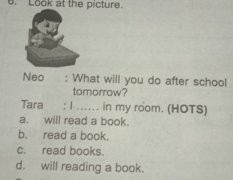 Look at the picture.
Neo : What will you do after school
tomorrow?
Tara : 1 _in my room. (HOTS)
a. will read a book.
b. read a book.
c. read books.
d. will reading a book.