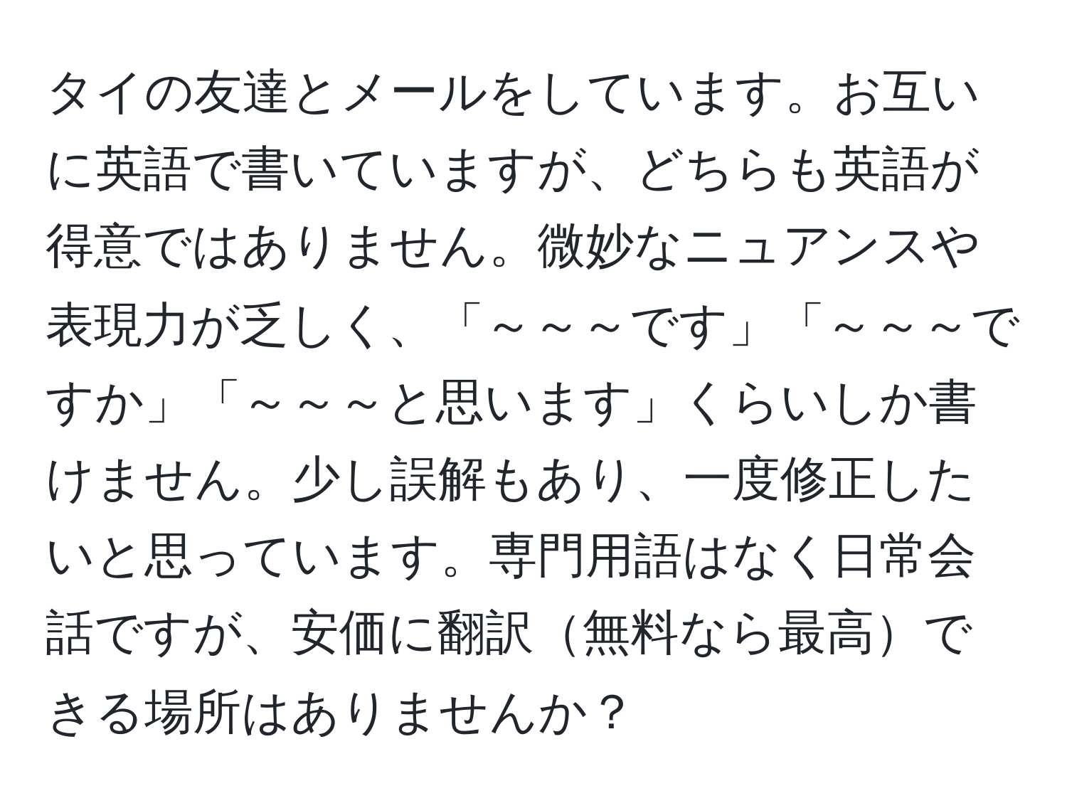 タイの友達とメールをしています。お互いに英語で書いていますが、どちらも英語が得意ではありません。微妙なニュアンスや表現力が乏しく、「～～～です」「～～～ですか」「～～～と思います」くらいしか書けません。少し誤解もあり、一度修正したいと思っています。専門用語はなく日常会話ですが、安価に翻訳無料なら最高できる場所はありませんか？