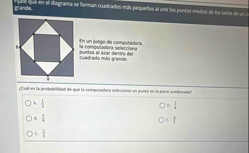 grande.
Ejate que en el diagrama se forman cuadrados más pequeños al unir los puntos medios de los lados de un ce
En un juego de computadora,
la computadora selecciona
puntos al azar dentro del
cuadrado más grande.
¿Cuál es la probabilidad de que la computadora seleccione un punto en la parte sombreada?
A.  1/2 
D.  3/4 
B.  5/9  E.  4/5 
C.  2/3 