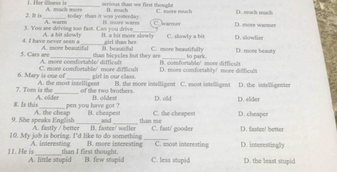 Her illness is _serious than we first thought
A. much more B. much C. more much
2. It is_ today than it was yesterday. D. much much
A. warm B. more warm C. warmer D. more warmer
3. You are driving too fast. Can you drive_ ?
A. a bit slowly B. a bit more slowly
4. I have never seen a _girl than her. C. slowly a bit D. slowlier
A. more beautiful B. beautiful C. more beautifully D. more beauty
5. Cars are _than bicycles but they are _to park.
A. more comfortable/ difficult B. comfortable/ more difficult
C. more comfortable/ more difficult D. more comfortably/ more difficult
6. Mary is one of_ girl in our class.
A. the most intelligent B. the more intelligent C. most intelligent D. the intelligenter
7. Tom is the _of the two brothers.
A. older B. oldest D. old D. elder
8. Is this _pen you have got ?
A. the cheap B. cheapest C. the cheapest D. cheaper
_
9. She speaks English_ and than me
A. fastly / better B. faster/ weller C. fast/ gooder D. faster/ better
10. My job is boring. I’d like to do something_
A. interesting B. more interesting C. most interesting D. interestingly
11. He is_ than I first thought.
A. little stupid B. few stupid C. less stupid D. the least stupid