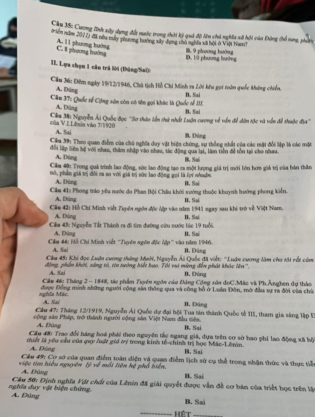 Cương lĩnh xây dựng đất nước trong thời kỳ quả độ lên chủ nghĩa xã hội của Đảng (bổ sung, phầt
triển năm 2011) đã nêu mấy phương hướng xây dựng chủ nghĩa xã hội ở Việt Nam?
A. 11 phương hướng
C. 8 phương hướng
B. 9 phương hướng
D. 10 phương hướng
II. Lựa chọn 1 câu trả lời (Đúng/Sai):
Câu 36: Đêm ngày 19/12/1946, Chủ tịch Hồ Chí Minh ra Lời kêu gọi toàn quốc kháng chiến,
A. Đúng
B. Sai
Câu 37: Quốc tế Cộng sản còn có tên gọi khác là Quốc tế III.
A. Đúng
B. Sai
Câu 38: Nguyễn Ái Quốc đọc ''Sơ thảo lần thứ nhất Luận cương về vấn đề dân tộc và vấn đề thuộc địa''
của V.I.Lênin vào 7/1920
A. Sai B. Đúng
Câu 39: Theo quan điểm của chủ nghĩa duy vật biện chứng, sự thống nhất của các mặt đổi lập là các mặt
lối lập liên hệ với nhau, thâm nhập vào nhau, tác động qua lại, làm tiền đề tồn tại cho nhau.
A. Đúng B. Sai
Câu 40: Trong quá trình lao động, sức lao động tạo ra một lượng giá trị mới lớn hơn giá trị của bản thân
nó, phần giá trị dôi ra so với giá trị sức lao động gọi là lợi nhuận.
A. Đúng B. Sai
Câu 41: Phong trào yêu nước do Phan Bội Châu khởi xướng thuộc khuynh hướng phong kiến.
A. Đúng B. Sai
Câu 42: Hồ Chí Minh viết Tuyên ngôn độc lập vào năm 1941 ngay sau khi trở về Việt Nam.
A. Đúng B. Sai
Câu 43: Nguyễn Tất Thành ra đi tìm đường cứu nước lúc 19 tuổi.
A. Đúng B. Sai
Câu 44: Hồ Chí Minh viết “Tuyên ngôn độc lập" vào năm 1946.
A. Sai B. Đúng
Câu 45: Khi đọc Luận cương tháng Mười, Nguyễn Ái Quốc đã viết: ''Luận cương làm cho tôi rất cảm
động, phần khởi, sáng tỏ, tin tưởng biết bao. Tôi vui mừng đến phát khóc lên''.
A. Sai B. Đúng
Câu 46: Tháng 2  - 1848, tác phẩm Tuyên ngôn của Đảng Cộng sản doC.Mác và Ph.Ănghen dự thảo
được Đồng minh những người cộng sản thông qua và công bố ở Luân Đôn, mở đầu sự ra đời của chủ
nghĩa Mác.
A. Sai B. Đúng
Câu 47: Tháng 12/1919, Nguyễn Ái Quốc dự đại hội Tua tán thành Quốc tế III, tham gia sáng lập Đ
cộng sản Pháp, trở thành người cộng sản Việt Nam đầu tiên.
A. Đúng B. Sai
Câu 48: Trao đổi hàng hoá phải theo nguyên tắc ngang giá, dựa trên cơ sở hao phí lao động xã hội
thiết là yêu cầu của quy luật giá trị trong kinh tế-chính trị học Mác-Lênin.
A. Đúng B. Sai
Câu 49: Cơ sở của quan điểm toàn diện và quạn điểm lịch sử cụ thể trong nhận thức và thực tiễn
việc tìm hiểu nguyên lý về mổi liên hệ phổ biển.
A. Đúng B. Sai
Câu 50: Định nghĩa Vật chất của Lênin đã giải quyết được vấn đề cơ bản của triết học trên lật
nghĩa duy vật biện chứng.
A. Đúng B. Sai
_hêt_