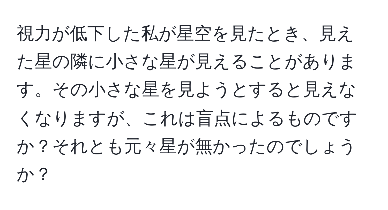 視力が低下した私が星空を見たとき、見えた星の隣に小さな星が見えることがあります。その小さな星を見ようとすると見えなくなりますが、これは盲点によるものですか？それとも元々星が無かったのでしょうか？