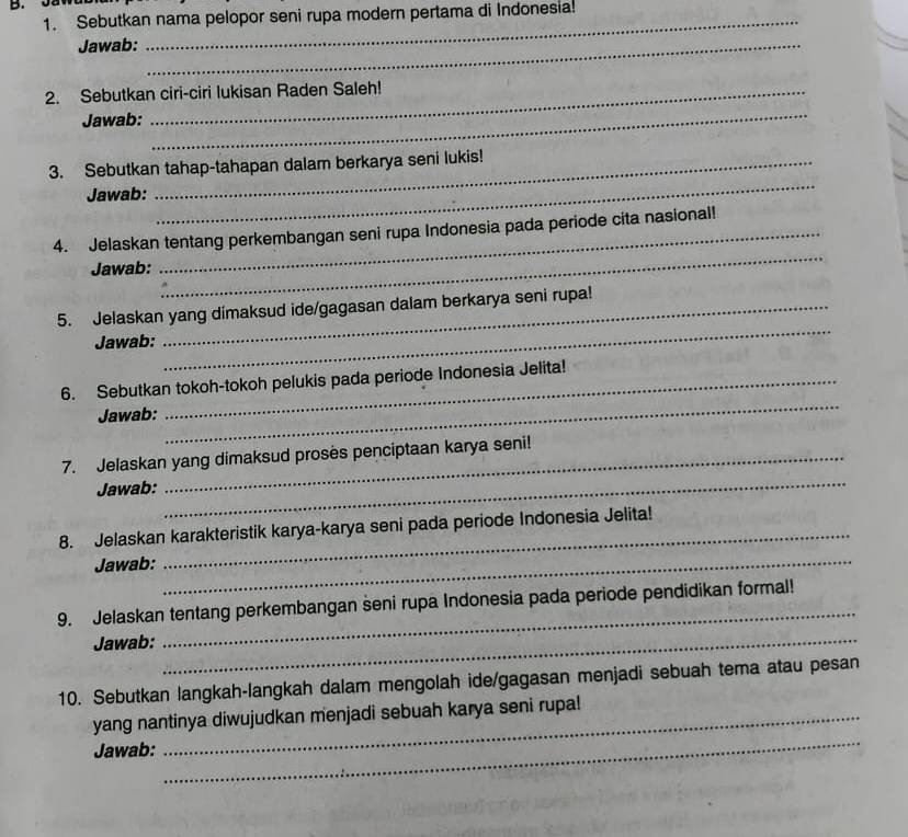 Sebutkan nama pelopor seni rupa modern pertama di Indonesia! 
Jawab:_ 
2. Sebutkan ciri-ciri lukisan Raden Saleh! 
Jawab: 
_ 
3. Sebutkan tahap-tahapan dalam berkarya seni lukis! 
Jawab: 
_ 
_ 
4. Jelaskan tentang perkembangan seni rupa Indonesia pada periode cita nasional! 
Jawab: 
_ 
5. Jelaskan yang dimaksud ide/gagasan dalam berkarya seni rupa! 
Jawab: 
6. Sebutkan tokoh-tokoh pelukis pada periode Indonesia Jelita! 
Jawab: 
_ 
_ 
7. Jelaskan yang dimaksud proses penciptaan karya seni! 
Jawab: 
_ 
8. Jelaskan karakteristik karya-karya seni pada periode Indonesia Jelita! 
Jawab: 
9. Jelaskan tentang perkembangan seni rupa Indonesia pada periode pendidikan formal! 
Jawab:_ 
_ 
10. Sebutkan langkah-langkah dalam mengolah ide/gagasan menjadi sebuah tema atau pesan 
_ 
yang nantinya diwujudkan menjadi sebuah karya seni rupa! 
Jawab: