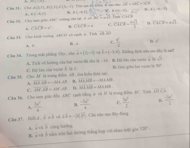 A. M(7,0).
Câu 31. Cho A(2;5),B(1;3),C(5;-1). Tìm tọa độ điểm K sao cho vector AK=3vector BC+2vector CK
A. K(-4;5). B. K(-4;5). K(4;-5) D. K(-4;-5)
Câu 32, Cho tam giác ABC vuông cân tại A có BC=asqrt(2).Tinh vector CACB
A. overline CA.overline CB=a^2. B. vector CA.vector CB=a. C. overline CA.overline CB= asqrt(2)/2 . D. overline CA.overline CB=asqrt(2).
Câu 33. Cho hình vuông ABCD có cạnh a . Tinh overline AB.overline AD
A. 0 . B. a . C.  a^2/2 . D. a^2.
Câu 34. Trong mặt phẳng Oxy , cho vector a=(2;-1) và vector b=(-3;4). Khẳng định nào sau đây là sai?
A. Tích vô hướng của hai vectơ đã cho là −10. B. Độ lớn của vectơ overline a là sqrt(5).
C. Độ lớn của vectơ vector b là 5 . D. Góc giữa hai vectơ là 90°.
Câu 35. Cho M là trung điểm AB , tim biểu thức sai:
A. vector MA.vector AB=-MA.AB B. vector MA.vector MB=-MA.MB.
C. overline AM.overline AB=AM.AB D. overline MA.overline MB=MA.MB.
Cầu 36. Cho tam giác đều ABC cạnh bằng a và H là trung điểm BC . Tính overline AH.overline CA
A.  3a^2/4 · B.  (-3a^2)/4 . C.  3a^2/2 . D.  (-3a^2)/2 .
Câu 37. Biết ā , vector b!= vector 0 và vector avector b=-|vector a|.|vector b| , Câu nào sau đây đúng
A. vector a và vector b cùng hướng.
B. vector a và vector b nằm trên hai dường thằng hợp với nhau một gỏc 120°.