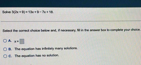 Solve 3(2x+9)=13x+9-7x+18. 
Select the correct choice below and, if necessary, fill in the answer box to complete your choice.
A. x=□
B. The equation has infinitely many solutions.
C. The equation has no solution.