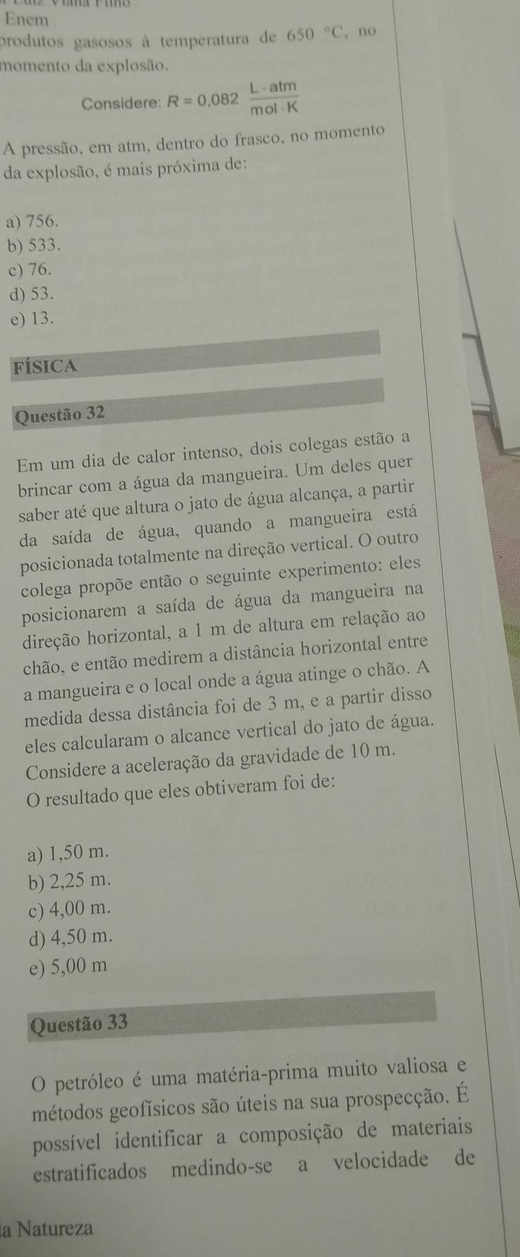 Enem
produtos gasosos à temperatura de 650°C , no
momento da explosão.
Considere: R=0.082 L· atm/mol· K 
A pressão, em atm, dentro do frasco, no momento
da explosão, é mais próxima de:
a) 756.
b) 533.
c) 76.
d) 53.
e) 13.
física
Questão 32
Em um dia de calor intenso, dois colegas estão a
brincar com a água da mangueira. Um deles quer
saber até que altura o jato de água alcança, a partir
da saída de água, quando a mangueira está
posicionada totalmente na direção vertical. O outro
colega propõe então o seguinte experimento: eles
posicionarem a saída de água da mangueira na
direção horizontal, a 1 m de altura em relação ao
chão, e então medirem a distância horizontal entre
a mangueira e o local onde a água atinge o chão. A
medida dessa distância foi de 3 m, e a partir disso
eles calcularam o alcance vertical do jato de água.
Considere a aceleração da gravidade de 10 m.
O resultado que eles obtiveram foi de:
a) 1,50 m.
b) 2,25 m.
c) 4,00 m.
d) 4,50 m.
e) 5,00 m
Questão 33
O petróleo é uma matéria-prima muito valiosa e
métodos geofísicos são úteis na sua prospecção. É
possível identificar a composição de materiais
estratificados medindo-se a velocidade de
la Natureza